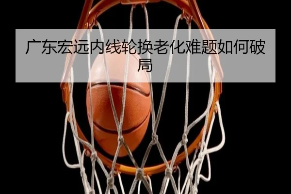 广东宏远内线轮换老化难题如何破局