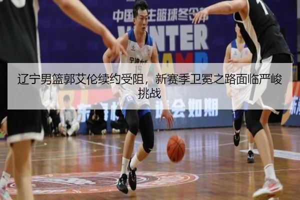 辽宁男篮郭艾伦续约受阻，新赛季卫冕之路面临严峻挑战